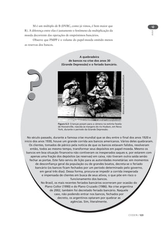 C E D E R J 123
AULA
6
A quebradeira
de bancos na crise dos anos 30
(Grande Depressão) e o feriado bancário.
No século passado, durante a famosa crise mundial que se deu entre o final dos anos 1920 e
início dos anos 1930, houve um grande corrida aos bancos americanos. Vários deles quebraram.
Os clientes, tomados de pânico pela notícia de que os bancos estavam falidos, resolveram
então, todos ao mesmo tempo, transformar seus depósitos em papel-moeda. Mesmo os
bancos em boa situação financeira não contiveram os inesperados saques e, por estarem com
apenas uma fração dos depósitos (as reservas) em caixa, não tiveram outra saída senão
fechar as portas. Este fato serviu de lição para as autoridades monetárias: em momentos
de desconfiança geral da população ou de grandes boatos, decreta-se o feriado
bancário (os bancos ficam fechados por um período determinado pelo governo,
em geral três dias). Dessa forma, procura-se impedir a corrida inesperada
e impensada de clientes em busca de seus ativos, o que põe em risco o
funcionamento dos bancos.
No Brasil, os mais recentes feriados bancários ocorreram por ocasião do
Plano Collor (1990) e do Plano Cruzado (1986). Na crise argentina
de 2002, também foi decretado feriado bancário. Naquele
caso, não podendo entrar nos bancos, fechados por
decreto, os argentinos optaram por quebrar as
agências. Sim, literalmente.
??
Figura 6.3: Crianças posam para a câmera na extinta favela
de Hooverville, nascida às margens do rio Hudson, em Nova
York, durante o período da Grande Depressão.
BibliotecaFranklinDelano/Roosevelt/EUA
M é um múltiplo de B (DVBC, como já vimos, é bem maior que
R). A diferença entre elas é justamente o fenômeno da multiplicação da
moeda decorrente das operações de empréstimos bancários.
Observe que PMPP é o volume do papel-moeda emitido menos
as reservas dos bancos.
 