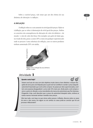 C E D E R J 11
AULA
1
Figura 1.3: A inflação faz seu dinheiro
perder o valor.
DavideGuglielmo
Quanto custa hoje?
Ontem você saiu de casa com dois objetivos muito claros e bem distintos: comprar dez
quilos de arroz para uma feijoada para a qual você vai contribuir e sondar o preço daquele
automóvel importado que você sonha comprar. Ao passar por dois supermercados, você
tem uma surpresa desagradável: o arroz está 10% mais caro. Ainda assim, você compra o
arroz e parte em direção a uma revendedora da marca de automóveis que lhe interessa.
Chegando à loja, você descobre que o preço do automóvel desejado subiu, embora as
outras marcas nacionais tenham mantido seus preços.
Dito isso tudo, com base no que vimos sobre preços e inflação, discorra sobre os casos
do arroz e dos carros. Em algum ou em ambos os casos pode-se concluir que há um
processo inflacionário?
_______________________________________________________________________________
_______________________________________________________________________________
_______________________________________________________________________________
____________________________________________________________________________
Atividade 1
1 4
Sobre a variável preço, vale notar que um dos efeitos de sua
dinâmica de alteração é a inflação.
A INFLAÇÃO
A inflação refere-se a um aumento no nível geral de preços. Opõe-se
à deflação, que se refere à diminuição do nível geral dos preços. Ambos
os conceitos são conseqüências da alteração do valor do dinheiro – da
moeda – e não do valor dos bens. Um exemplo: um quilo de feijão que,
na virada do mês, passe a custar 20% a mais em qualquer supermercado
onde se procure é uma referência de inflação, caso os outros produtos
tenham aumentado 20% em média.
 