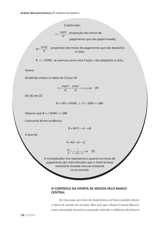 128 C E D E R J
Análise Macroeconômica | O sistema monetário
O CONTROLE DA OFERTA DE MOEDA PELO BANCO
CENTRAL
Já vimos que, por meio de empréstimos, os bancos podem alterar
a oferta de moeda em um país. Mas será que o Banco Central (Bacen),
como autoridade monetária, não pode controlar a influência dos bancos
E definindo:
proporção dos meios de
pagamento que são papel-moeda;
proporção dos meios de pagamento que são depósitos
à vista;
R = r DVBC as reservas como uma fração r dos depósitos à vista,
Temos:
Dividindo ambos os lados de (1) por M
(4)
De (4) em (2)
B = cM + rDVBC = (1 – d)M + r dM
Observe que R = r DVBC = r dM
Colocando M em evidência:
B = M (1 – d – rd)
O que dá
O multiplicador (m) representa o quanto os meios de
pagamento são mais elevados que o total da base
monetária (moeda manual existente
na economia).
c =
PMPP
M
d =
DVBC
M
1 1= + = = +
PMPP
M
DVBC
M
c d
B M d r= − −( ) 1 1
M
B d r
=
− −( )
=
1
1 1
m (3)
 