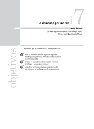 A demanda por moeda
Esperamos que, ao final desta aula, você seja capaz de:
listar os motivos que levam as pessoas a guardar
moeda quando poderiam, alternativamente, estar com
o dinheiro aplicado;
analisar os custos de manter moeda em ambiente
de inflação e taxa de juros elevada;
estabelecer a relação entre quantidade de moeda
e crescimento no nível de preços de uma economia.
7objetivos
AULA
Meta da aula
Descrever o processo que leva à demanda por moeda
e definir a Teoria Quantitiva da Moeda.
1
2
3
 