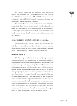 C E D E R J 137
AULA
7
Por exemplo: imagine que uma pessoa tem como riqueza dois
imóveis, um automóvel, uma caderneta de poupança com saldo de
R$ 5.000,00 e uma renda mensal de R$ 1.000,00. Se mensalmente ela
retira do seu salário R$ 800,00 em dinheiro, podemos dizer que sua
demanda por moeda corresponde a esse valor.
De outro modo, se essa pessoa resolve vender um apartamento,
pois pretende dar a volta ao mundo, naquele período a demanda por
moeda terá aumentado em igual valor ao da venda do imóvel, ou seja,
a demanda por moeda representa o quanto da riqueza será mantido em
moeda em vez de estar alocado em outros ativos (títulos ou imóveis,
por exemplo).
OS MOTIVOS QUE LEVAM À DEMANDA POR MOEDA
Já aprendemos aqui que uma parcela dos rendimentos dos
indivíduos é convertida em moeda. Pois agora veremos que essa
proporção não é gerada ao acaso. Existem três motivos que levam uma
pessoa a demandar moeda. Tratemos agora de cada um deles.
O motivo transação
No dia em que recebe seu contracheque (comprovante de
rendimentos), quanto você pensa em sacar se, por exemplo, sua ida ao
banco é apenas semanal? Provavelmente, o primeiro pensamento recairá
sobre as contas que terá de pagar (aluguel, mensalidade escolar, taxas
de luz), algumas despesas com alimentação e lazer etc. Neste momento,
estamos falando de quanto você demandará de moeda por motivo de
transações planejadas, isto é, a demanda por moeda compreende um
fator chamado motivo transação. Demanda-se moeda pela facilidade que
ela proporciona para efetuar transações econômicas. Hoje em dia, com
as várias opções de formas de pagamento disponíveis no mercado, essa
questão tem uma complexidade um pouco maior: o quanto de moeda
será demandado dependerá do seu hábito de utilizar cartões de crédito,
caixas automáticos etc. Mas, grosso modo, a demanda por moeda por
motivo transação é o montante de moeda suposto como o suficente para
efetuar os gastos planejados por um certo período de tempo.
 