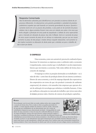 12 C E D E R J
Análise Macroeconômica | Conhecendo a Macroeconomia
Resposta Comentada
Não há elementos suficientes para identificarmos com precisão se estamos diante de um
processo inflacionário. Se observarmos uma grande quantidade e variedade de produtos
poderíamos suspeitar que está havendo um aumento generalizado de preços. Quando o
aumento ocorre em um ou poucos dos produtos, o caso pode ser de aumento de preços
relativos. Isto é, alguns produtos ficaram mais caros em relação aos outros. Uma seca que
tenha atingido a plantação de arroz pode ter prejudicado a colheita do arroz repercutindo
para o mercado em elevação de preços. Isso não é inflação. Será se o aumento do preço
do arroz causar aumento do preço de um almoço no restaurante, que por sua vez causar
aumento no preço do táxi porque o taxista almoça naquele restaurante, e tal aumento no
táxi implicar aumento na obturação do dente posto que o dentista vai para o trabalho de
táxi e assim por diante.
O EMPREGO
Uma economia, como um automóvel, precisa de combustível para
funcionar. Se tomarmos as empresas como o ambiente onde a economia
é impulsionada, vamos concluir que o trabalhador é um dos importantes
fatores que movimenta a economia. Vale então definir de forma clara o
conceito de emprego.
O emprego se refere às posições destinadas ao trabalhador – ou à
mão-de-obra – como fator de produção dentro de um sistema econômico.
Dentro de uma economia, o nível de emprego depende das expectativas
dos empresários em torno do que vão produzir (extensão do ambiente
empresarial, do número e do tamanho) das empresas que operam ali e
até da utilização de tecnologia que substitua o trabalho humano. A luta
por melhores colocações no mercado de trabalho e por níveis mais altos
de RENDA permeia toda a história do sistema de produção capitalista.
RENDA
Provavelmente você já ouviu falar em renda, embora talvez não consiga definir
o conceito de forma clara. Pois a renda se refere aos ganhos provindos do
trabalho. A renda depende também de inúmeras variáveis, desde a demanda
do mercado por trabalhadores de um determinado setor até a oferta de
trabalhadores disponíveis para determinada atividade. A desigualdade de renda
dentro de uma economia é a base de nossa tão conhecida diferença de classes.
Ao longo da História, teóricos dos mais diversos campos tentaram explicar e
solucionar o problema da diferença de classes, provindo das diferentes funções que
trabalhadores exercem dentro de um sistema econômico e dos diferentes níveis de renda que decorrem dessas
atividades. Já houve os que defendessem uma igual remuneração para atividades bastante diferentes entre si,
assim como houve os que entendessem o abismo que separa ricos e pobres como uma característica imutável do
sistema produtivo. Essa é uma discussão em aberto, que vale ser travada com seus colegas, tutores e professores.
Figura 1.4: Sua renda é
quanto seu trabalho paga.
DJAlemão
 