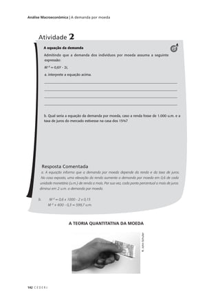 142 C E D E R J
Análise Macroeconômica | A demanda por moeda
A equação da demanda
Admitindo que a demanda dos indivíduos por moeda assuma a seguinte
expressão:
M d
= 0,6Y - 2i,
a. interprete a equação acima.
____________________________________________________________________________
____________________________________________________________________________
____________________________________________________________________________
____________________________________________________________________________
b. Qual seria a equação da demanda por moeda, caso a renda fosse de 1.000 u.m. e a
taxa de juros do mercado estivesse na casa dos 15%?
Resposta Comentada
a. A equação informa que a demanda por moeda depende da renda e da taxa de juros.
No caso exposto, uma elevação da renda aumenta a demanda por moeda em 0,6 de cada
unidade monetária (u.m.) de renda a mais. Por sua vez, cada ponto percentual a mais de juros
diminui em 2 u.m. a demanda por moeda.
b. M d
= 0,6 x 1000 - 2 x 0,15
M d
+ 600 - 0,3 = 599,7 u.m.
Atividade 2
2
A TEORIA QUANTITATIVA DA MOEDA
R.JohnSchuler
 