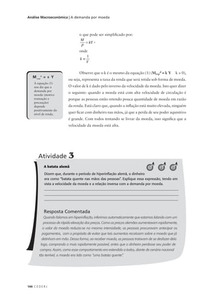 144 C E D E R J
Análise Macroeconômica | A demanda por moeda
o que pode ser simplificado por:
,
onde
Observe que o k é o mesmo da equação (1) (Mt+p
d = k Y k > 0),
ou seja, representa a taxa da renda que será retida sob forma de moeda.
O valor de k é dado pelo inverso da velocidade da moeda. Isto quer dizer
o seguinte: quando a moeda está com alta velocidade de circulação é
porque as pessoas estão retendo pouca quantidade de moeda em razão
da renda. Está claro que, quando a inflação está muito elevada, ninguém
quer ficar com dinheiro nas mãos, já que a perda de seu poder aquisitivo
é grande. Com todos tentando se livrar da moeda, isso significa que a
velocidade da moeda está alta.
MT+P
D
= K Y
A equação (1)
nos diz que a
demanda por
moeda (motivo
transação e
precaução)
depende
positivamente do
nível de renda.
A batata alemã
Dizem que, durante o período de hiperinflação alemã, o dinheiro
era como “batata quente nas mãos das pessoas”. Explique essa expressão, tendo em
vista a velocidade da moeda e a relação inversa com a demanda por moeda.
_______________________________________________________________________________
_______________________________________________________________________________
_____________________________________________________________________________
Resposta Comentada
Quando falamos em hiperinflação, inferimos automaticamente que estamos lidando com um
processo de rápida elevação dos preços. Como os preços alemães aumentavam rapidamente,
o valor da moeda reduzia-se na mesma intensidade; as pessoas procuravam antecipar os
pagamentos, com o propósito de evitar que tais aumentos recaíssem sobre a moeda que já
detinham em mão. Dessa forma, ao receber moeda, as pessoas tratavam de se desfazer dela
logo, comprando o mais rapidamente possível, antes que o dinheiro perdesse seu poder de
compra. Assim, como esse comportamento era estendido a todos, diante de cenário nacional
tão terrível, a moeda era tida como “uma batata quente”.
Atividade 3
321
 