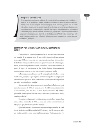 C E D E R J 147
AULA
7
Resposta Comentada
As pessoas que receberam o adicional de moeda irão ao mercado comprar mais bens e
serviços. Se os empresários podem atender ao aumento da demanda sem que tenham
novos custos e caso estejam com os estoques muito elevados, podem não se sentir
estimulados a aproveitar o acréscimo de demanda para aumentar preços. Quanto mais
capacidade ociosa e concorrência o mercado tiver, menos estímulos terão os empresários
a aumentar preços. Nesse ambiente econômico, é possível que a expansão monetária leve
ao crescimento da produção. Essa não foi tão fácil, concorda? Então cabe ressaltar que este
ponto constitui-se de um dos infindáveis debates da teoria econômica: a moeda pode ou
não elevar a produção?
DEMANDA POR MOEDA: TAXA REAL OU NOMINAL DE
JUROS?
Como vimos, a taxa de juros tem relação inversa com a demanda
por moeda. Se a taxa de juros de um título financeiro (caderneta de
poupança, CDB etc.) aumenta, será mais vantajoso colocar ali o máximo
de dinheiro, visto que serão recebidos os generosos juros de tal aplicação.
Assim, a demanda por moeda tende a diminuir. De forma contrária, se
a taxa de juros cai, a remuneração dos títulos diminui, de maneira que
manter moeda em reserva não representará tanto uma perda.
Sabemos que o rendimento real de uma aplicação (título) é a taxa
real de juros, ou seja, é o que se ganha em termos de poder de compra com
o resultado da aplicação. Seria então a taxa real de juros a componente
que afeta a demanda por moeda?
A resposta é não. Veja um exemplo: suponha a inflação com taxa
mensal constante de 20%. A taxa de juros do CDB apresenta também
valor constante, mas de 30% ao mês. Se você manteve R$ 100,00
guardados em sua gaveta durante todo o mês, qual o custo de ter retido
essa importância?
Em primeiro lugar, cabe verificar a taxa nominal e a taxa real de
juros. A taxa nominal é de 30%. A taxa real será a nominal menos a
inflação, o que, nesse caso, resulta em 10%.
Qual dessas duas taxas influencia a demanda por moeda? Se você
tivesse aplicado em CDB, ganharia 10% de taxa real de juros, ou seja,
seu poder aquisitivo teria aumentado nesta taxa. Porém, esse não é o
 