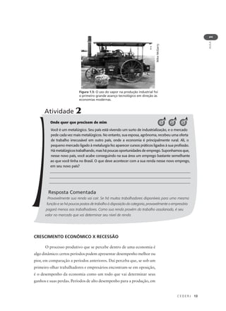 C E D E R J 13
AULA
1
Figura 1.5: O uso do vapor na produção industrial foi
o primeiro grande avanço tecnológico em direção às
economias modernas.
MikeMcGarry
Onde quer que precisem de mim
Você é um metalúrgico. Seu país está vivendo um surto de industrialização, e o mercado
pede cada vez mais metalúrgicos. No entanto, sua esposa, agrônoma, recebeu uma oferta
de trabalho irrecusável em outro país, onde a economia é principalmente rural. Ali, o
pequeno mercado ligado à metalurgia fez aparecer cursos práticos ligados à sua profissão.
Há metalúrgicos trabalhando, mas há poucas oportunidades de emprego. Suponhamos que,
nesse novo país, você acabe conseguindo na sua área um emprego bastante semelhante
ao que você tinha no Brasil. O que deve acontecer com a sua renda nesse novo emprego,
em seu novo país?
_____________________________________________________________________________
_____________________________________________________________________________
_____________________________________________________________________________
Resposta Comentada
Provavelmente sua renda vai cair. Se há muitos trabalhadores disponíveis para uma mesma
função e se há poucos postos de trabalho à disposição da categoria, provavelmente o empresário
pagará menos aos trabalhadores. Como sua renda provém do trabalho assalariado, é seu
valor no mercado que vai determinar seu nível de renda.
Atividade 2
1 2 3
CRESCIMENTO ECONÔMICO X RECESSÃO
O processo produtivo que se percebe dentro de uma economia é
algo dinâmico: certos períodos podem apresentar desempenho melhor ou
pior, em comparação a períodos anteriores. Daí perceba que, se sob um
primeiro olhar trabalhadores e empresários encontram-se em oposição,
é o desempenho da economia como um todo que vai determinar seus
ganhos e suas perdas. Períodos de alto desempenho para a produção, em
 