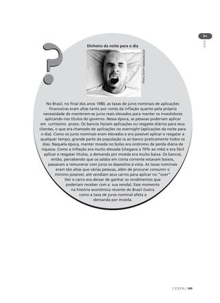 C E D E R J 149
AULA
7
Dinheiro da noite para o dia
No Brasil, no final dos anos 1980, as taxas de juros nominais de aplicações
financeiras eram altas tanto por conta da inflação quanto pela própria
necessidade de manterem-se juros reais elevados para manter os investidores
aplicando nos títulos do governo. Nessa época, as pessoas poderiam aplicar
em curtíssimo prazo. Os bancos faziam aplicações ou resgates diários para seus
clientes, o que era chamado de aplicações no overnight (aplicações da noite para
o dia). Como os juros nominais eram elevados e era possível aplicar e resgatar a
qualquer tempo, grande parte da população ia ao banco praticamente todos os
dias. Naquela época, manter moeda no bolso era sinônimo de perda diária de
riqueza. Como a inflação era muito elevada (chegava a 70% ao mês) e era fácil
aplicar e resgatar títulos, a demanda por moeda era muito baixa. Os bancos,
então, percebendo que os saldos em conta corrente estavam baixos,
passaram a remunerar com juros os depósitos à vista. As taxas nominais
eram tão altas que várias pessoas, além de procurar consumir o
mínimo possível, até vendiam seus carros para aplicar no “over”
(ter o carro era deixar de ganhar os rendimentos que
poderiam receber com a sua venda). Esse momento
na história econômica recente do Brasil ilustra
como a taxa de juros nominal afeta a
demanda por moeda.
HilaryQuinn(www.sxc.hu)
??
 