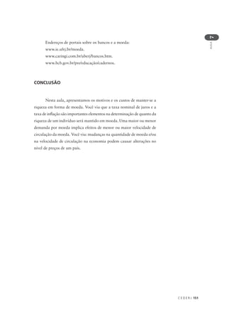 C E D E R J 151
AULA
7
CONCLUSÃO
Nesta aula, apresentamos os motivos e os custos de manter-se a
riqueza em forma de moeda. Você viu que a taxa nominal de juros e a
taxa de inflação são importantes elementos na determinação de quanto da
riqueza de um indivíduo será mantido em moeda. Uma maior ou menor
demanda por moeda implica efeitos de menor ou maior velocidade de
circulação da moeda. Você viu: mudanças na quantidade de moeda e/ou
na velocidade de circulação na economia podem causar alterações no
nível de preços de um país.
Endereços de portais sobre os bancos e a moeda:
www.ie.ufrj.br/moeda.
www.caringi.com.br/aberj/bancos.htm.
www.bcb.gov.br/pre/educação/cadernos.
 