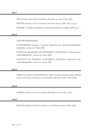 156 C E D E R J
Aula 1
DEU na mídia. Jornal Valor Econômico, São Paulo, p. A14; 18 dez. 2005.
FROYEN, Richard T. Macroeconomia. São Paulo: Saraiva, 2001. 635 p. Cap. 1.
MANKIW, N. Gregory. Introdução à economia. Rio de Janeiro: Campus, 1999. Cap. 1 .
SITES RECOMENDADOS
ECONOMIANET: pesquisas e conceito. Disponível em: <www.economiabr.net/
economia>. Acesso em: 18 jul. 2006.
INSTITUTO BRASILEIRO DE GEOGRAFIA E ESTATÍSTICA. Disponível em:
<www.ibge.gov.br>. Acesso em: 18 jul. 2006.
INSTITUTO DE PESQUISA ECONÔMICA APLICADA. Disponível em:
<www.ipea.gov.br>. Acesso em: 18 jul. 2006.
Aula 2
LOPES, Luiz Martins; VASCONCELOS, Marco Antonio Sandoval (Orgs). Manual
de macroeconomia: nível básico e intermediário. São Paulo: Atlas, 1988. 388 p.
Aula 3
FUSFELD, Daniel. A era do economista. São Paulo: Saraiva, 2001. 356 p.
Aula 4
FROYEN, Richard T. Macroeconomia. 5. ed. São Paulo: Saraiva, 2001. 630p.
Aula 5
 