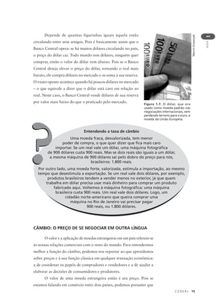 C E D E R J 15
AULA
1
Entendendo a taxa de câmbio
Uma moeda fraca, desvalorizada, tem menor
poder de compra, o que quer dizer que fica mais caro
importar. Se um real vale um dólar, uma máquina fotográfica
de 900 dólares custa 900 reais. Mas se dois reais são iguais a um dólar,
a mesma máquina de 900 dólares sai pelo dobro do preço para nós,
brasileiros: 1.800 reais.
Por outro lado, uma moeda forte, valorizada, estimula a importação, ao mesmo
tempo que desestimula a exportação. Se um real vale dois dólares, por exemplo,
produtos brasileiros tendem a vender menos no exterior, já que quem
trabalha em dólar precisa usar mais dinheiro para comprar um produto
fabricado aqui. Voltemos à máquina fotográfica: uma máquina
brasileira custa 900 reais. Um real vale dois dólares. Logo, um
cidadão norte-americano que queira comprar uma
máquina no Rio de Janeiro vai precisar pagar
900 reais, ou 1.800 dólares.
Depende de quantas figurinhas iguais àquela estão
circulando entre seus amigos. Pois é basicamente assim que o
Banco Central opera: se há muitos dólares circulando no país,
o preço do dólar cai. Todo mundo tem dólares, ninguém quer
comprar, então o valor do dólar vem abaixo. Pois se o Banco
Central deseja elevar o preço do dólar, tornando o real mais
barato, ele compra dólares no mercado e os soma à sua reserva.
O exato oposto acontece quando há poucos dólares no mercado
– o que equivale a dizer que o dólar está caro em relação ao
real. Neste caso, o Banco Central vende dólares de sua reserva
por valor mais baixo do que o praticado pelo mercado.
MarcinKrawczyk
Figura 1.7: O dólar, que era
usado como moeda padrão nas
negociações internacionais, vem
perdendo terreno para o euro, a
moeda da União Européia.
??
CÂMBIO: O PREÇO DE SE NEGOCIAR EM OUTRA LÍNGUA
O valor e a aplicação de moedas estrangeiras em um país referem-se
às nossas relações comerciais com o resto do mundo. Para entendermos
melhor a função do câmbio, podemos nos reportar ao que aprendemos
sobre preços e à sua função clássica em qualquer transação econômica:
a de coordenar os papéis de compradores e vendedores e a de ajudar a
elaborar as decisões de consumidores e produtores.
O valor de uma moeda estrangeira então é seu preço. Pois se
estamos falando em comércio entre dois países, podemos presumir que
 