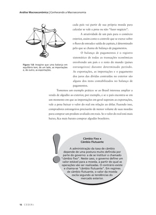 16 C E D E R J
Análise Macroeconômica | Conhecendo a Macroeconomia
cada país vai partir de sua própria moeda para
calcular se vale a pena ou não “fazer negócio”.
A atratividade de um país para o comércio
exterior, assim como o controle que se exerce sobre
o fluxo de entrada e saída de capitais, é determinado
pelo que se chama de balanço de pagamentos.
O balanço de pagamentos é o registro
sistemático de todas as transações econômicas
envolvendo um país e o resto do mundo (países
estrangeiros) durante determinado período.
As exportações, as importações e o pagamento
dos juros das dívidas contraídas no exterior são
alguns dos itens contabilizados no balanço de
pagamentos.
Tomemos um exemplo prático: se ao Brasil interessa ampliar a
venda de algodão ao exterior, por exemplo, e se o país encontra-se em
um momento em que as importações em geral superam as exportações,
vale a pena baixar o valor do real em relação ao dólar. Fazendo isso,
compradores estrangeiros precisarão de menor volume de suas moedas
para comprar um produto avaliado em reais. Se o valor do real está mais
baixo, fica mais barato comprar algodão brasileiro.
Figura 1.8: Imagine que uma balança em
equilíbrio tem, de um lado, as importações
e, de outro, as exportações.
Câmbio Fixo x
Câmbio Flutuante
A administração da taxa de câmbio
depende de uma postura muito definida por
parte do governo: a de se instituir o chamado
“câmbio fixo”. Neste caso, o governo define um
valor estável para a moeda, a partir do qual as
operações vão ser realizadas. O contrário existe
e chama-se “câmbio flutuante”. Em regimes
de câmbio flutuante, o valor da moeda
oscila segundo as tendências do
mercado exterior.
!!
 