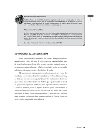 C E D E R J 19
AULA
1
Mercado Financeiro e Especulação
No filme Rogue Trader (1999), do diretor inglês James Dearden, um operador da Bolsa de
Valores do sudeste asiático joga de forma arriscada com tendências do mercado financeiro
e acaba por causar a falência de um dos maiores bancos da Grã-Bretanha. A história é real e
serve para ilustrar o funcionamento do mercado de ações.
A Economia em Desequilíbrio
Um bom exemplo do que acontece com uma economia em desequilíbrio está no documentário
Roger & Me (1989), do diretor americano Michael Moore. No filme, uma cidade do interior
dos Estados Unidos sente os piores efeitos de uma indústria especializada que fecha suas
portas: desemprego, esvaziamento econômico, depreciação imobiliária; a economia local
vem abaixo.
Sugestão: visite ao site http://www.imdb.com/title/tt0131566/]
AS VARIÁVEIS E SUAS DECORRÊNCIAS
Essas quatro variáveis agregadas das quais a Macroeconomia se
ocupa (guarde, vai ser útil: nível de preços, salários, taxa de câmbio, taxa
de juros) irradiam seus efeitos sobre grandes questões nacionais, como o
crescimento econômico do país, a inflação, o comércio exterior, representado
pelo balanço de pagamentos, e a distribuição de renda.
Hoje, uma das maiores preocupações nacionais ao redor do
mundo é a competição pelo ambiente industrial perfeito. No momento,
as Américas encontram-se negociando acordos multilaterais, dentre os
quais a Alca e o Nafta se destacam. A idéia, que segue a tendência atual
de que países se organizem em blocos, tenta regular as relações comerciais
e culturais entre os países da região, de modo que o crescimento e o
desenvolvimento econômicos sejam sentidos por todas as nações
envolvidas de forma relativamente eqüânime. A agilidade ou a lentidão
desse processo está submetida a uma enormidade de fatores, dentre os
quais e de forma prioritária os políticos.
 