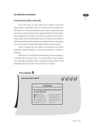 C E D E R J 21
AULA
1
AS VARIÁVEIS APLICADAS
A taxa de juros sobre o mercado
A taxa de juros, ou seja, aquilo que se paga de juros por
pegar dinheiro emprestado, afeta os investimentos dos empresários.
Acompanhe: se houver elevação da taxa de juros, os empresários que
precisarem recorrer aos bancos para conseguir dinheiro a fim de comprar
novas máquinas, por exemplo, vão verificar que está mais caro investir.
Logo, tendem a ficar desestimulados para tal. Ainda que eles tenham o
dinheiro, poderão perceber que aplicar no mercado financeiro, ou poupar,
em vez de investir na compra de máquinas, pode ser mais lucrativo.
Assim, a elevação dos juros inibe os investimentos em recursos
produtivos (aqueles destinados a aumentar a produção) e estimula a
poupança.
Muito bem: se os empresários investem menos, como conseqüência,
a produção deverá crescer menos. E como produção menor implica
menos emprego, percebemos como a taxa de juros pode afetar o nível
de emprego de uma economia. Leia isso de novo. Visualize.
Juros, para que te quero?
Atividade 5
2 3 4 5
Foi dado pelo
Banco Central o
sinal verde para
mais um aumento na taxa
de juros. Diferente do que
havia declarado há uma
semana o presidente do
BC, Henrique Meirelles,
a partir de amanhã o
mercado opera com um
aumento de 0,25 ponto
percentual.
ECONOMIA
BC anuncia aumento de 0,25 ponto
na taxa de juros
 