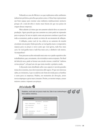 C E D E R J 23
AULA
1
Voltando ao caso do México e ao que explicamos sobre ambientes
industriais perfeitos, perceba que países como a China hoje representam
um bom espaço para montar uma indústria multinacional, inclusive
porque ali a mão-de-obra é muito mais barata do que nos países de
origem dessas empresas.
Mais adiante: já vimos que um aumento salarial eleva os custos de
produção. Agora perceba que esse aumento no custo pode ser repassado
para os preços. Se isso se repetir como um processo contínuo e geral (em
toda a economia), pode-se assistir ao início de um momento de inflação.
A inflação, como você já viu, refere-se ao aumento da moeda
circulante em um país. Então perceba: se você ganha mais e o empresário
repassa para os preços o novo custo que você gerou, tudo fica mais
caro. Se você ganha mais e tudo fica mais caro, o dinheiro vale menos.
Acompanhou?
Esse processo acaba retirando mais uma vez o poder aquisitivo dos
trabalhadores, que, novamente, vão reivindicar outros reajustes. No final
da bola de neve, pode se formar um círculo vicioso e inútil de “salários
versus preços”, tal qual um cão que tenta morder a própria cauda.
A discussão mais detalhada sobre esse aspecto é um dos grandes
temas da economia, mas não trataremos dele agora. O que nos interessa
saber, no momento, é que os salários são fonte de renda para as famílias
e custo para as empresas. Podem, em momentos de elevação, atrair
novos empregos e gerar mais consumo. Porém, ao mesmo tempo, causar
maiores custos e repasses aos preços.
Parabéns, você está um pouco mais rico. Este é seu contracheque.
Dois salários mínimos.
Atividade 6
1 2 4
 