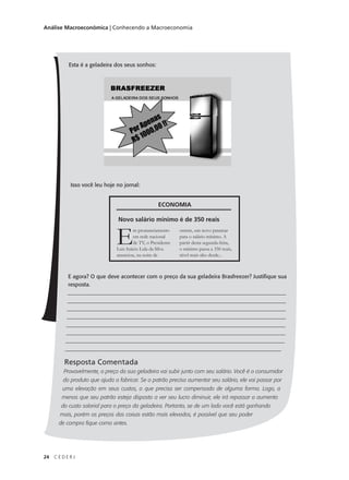 24 C E D E R J
Análise Macroeconômica | Conhecendo a Macroeconomia
Esta é a geladeira dos seus sonhos:
Isso você leu hoje no jornal:
E agora? O que deve acontecer com o preço da sua geladeira Brasfreezer? Justifique sua
resposta.
________________________________________________________________________________
________________________________________________________________________________
________________________________________________________________________________
________________________________________________________________________________
________________________________________________________________________________
________________________________________________________________________________
________________________________________________________________________________
______________________________________________________________________________
Resposta Comentada
Provavelmente, o preço da sua geladeira vai subir junto com seu salário. Você é o consumidor
do produto que ajuda a fabricar. Se o patrão precisa aumentar seu salário, ele vai passar por
uma elevação em seus custos, o que precisa ser compensado de alguma forma. Logo, a
menos que seu patrão esteja disposto a ver seu lucro diminuir, ele irá repassar o aumento
do custo salarial para o preço da geladeira. Portanto, se de um lado você está ganhando
mais, porém os preços das coisas estão mais elevados, é possível que seu poder
de compra fique como antes.
ECONOMIA
Novo salário mínimo é de 350 reais
Em pronunciamento
em rede nacional
de TV, o Presidente
Luis Inácio Lula da Silva
anunciou, na noite de
ontem, um novo patamar
para o salário mínimo. A
partir desta segunda-feira,
o mínimo passa a 350 reais,
nível mais alto desde...
 