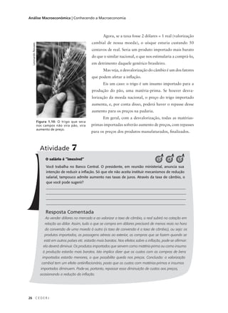26 C E D E R J
Análise Macroeconômica | Conhecendo a Macroeconomia
Agora, se a taxa fosse 2 dólares = 1 real (valorização
cambial de nossa moeda), o uísque estaria custando 50
centavos de real. Seria um produto importado mais barato
do que o similar nacional, o que nos estimularia a comprá-lo,
em detrimento daquele genérico brasileiro.
Mas veja, a desvalorização do câmbio é um dos fatores
que podem afetar a inflação.
Eis um caso: o trigo é um insumo importado para a
produção do pão, uma matéria-prima. Se houver desva-
lorização da moeda nacional, o preço do trigo importado
aumenta, e, por conta disso, poderá haver o repasse desse
aumento para os preços na padaria.
Em geral, com a desvalorização, todas as matérias-
primas importadas sofrerão aumento de preços, com repasses
para os preços dos produtos manufaturados, finalizados.
LeonardoNovaes
Figura 1.10: O trigo que seca
nos campos não vira pão, vira
aumento de preço.
O salário é “imexível”
Você trabalha no Banco Central. O presidente, em reunião ministerial, anuncia sua
intenção de reduzir a inflação. Só que ele não aceita instituir mecanismos de redução
salarial, tampouco admite aumento nas taxas de juros. Através da taxa de câmbio, o
que você pode sugerir?
______________________________________________________________________________
______________________________________________________________________________
_______________________________________________________________________________
_____________________________________________________________________________
Resposta Comentada
Ao vender dólares no mercado e ao valorizar a taxa de câmbio, o real subirá na cotação em
relação ao dólar. Assim, tudo o que se compra em dólares precisará de menos reais na hora
da conversão de uma moeda à outra (a taxa de conversão é a taxa de câmbio), ou seja: os
produtos importados, as passagens aéreas ao exterior, as compras que se fazem quando se
está em outros países etc. estarão mais baratos. Nos efeitos sobre a inflação, pode-se afirmar:
ela deverá diminuir. Os produtos importados que servem como matéria-prima ou como insumo
à produção estarão mais baratos. Isto implica dizer que os custos com as compras de bens
importados estarão menores, o que possibilita queda nos preços. Conclusão: a valorização
cambial tem um efeito antiinflacionário, posto que os custos com matérias-primas e insumos
importados diminuem. Pode-se, portanto, repassar essa diminuição de custos aos preços,
ocasionando a redução da inflação.
Atividade 7
3 4 5
 