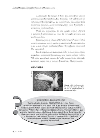 30 C E D E R J
Análise Macroeconômica | Conhecendo a Macroeconomia
A diminuição da margem de lucro dos empresários também
contribui para reduzir a inflação. Essa diminuição pode ser feita com um
volume maior de importações, já que isso impõe uma maior concorrência
às empresas nacionais. Ao mesmo tempo, fazer isso é desestimular o
crescimento econômico local.
Outra séria conseqüência de uma redução no nível salarial é
o aumento da concentração da renda da população, problema que
conhecemos bem.
Em suma, temos aí o trade-off do “cobertor curto”: ao se resolver
um problema, quase sempre acentua-se algum outro. É preciso priorizar
o que se quer: primeiro combater a inflação e depois fazer o país crescer?
Ou o contrário?
Essa é uma discussão que permeia todos os momentos políticos
dos países, e normalmente é solucionada nesse mesmo ambiente político.
Vale notar que, até pela natureza do “cobertor curto”, não há solução
puramente técnica para os impasses de que trata a Macroeconomia.
CONCLUSÃO
Crescimento ou desenvolvimento?
Trecho retirado da edição 236 (25/11/02) da revista Época:
“Provocado a comparar suas idéias com as do ministro preferido dos
militares, Delfim Netto, e as do ex-minstro Pedro Malan, o atual ministro
da Fazenda Antonio Palocci faz uma didática culinária. ‘Nem acreditamos que
primeiro é preciso crescer o bolo para depois repartir (tese dos anos verde-
oliva), nem que o bolo se divide sozinho (tese de Malan). Vamos dividir o
bolo durante o crescimento.’ Em outras palavras: Palocci pode até
usar o idioma de Malan e receber elogios de Delfim, mas
promete ser diferente.”
??
Figura 1.12: Em Economia,
há sempre um pé que fica
de fora. A grande questão é
decidir qual deles.
CrisWatk
 