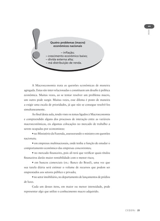C E D E R J 31
AULA
1
Quatro problemas (macro)
econômicos nacionais
– inflação;
– crescimento econômico baixo;
– dívida externa alta;
– má distribuição de renda.
!!
A Macroeconomia trata as questões econômicas de maneira
agregada. Estas são inter-relacionadas e constituem um desafio à política
econômica. Muitas vezes, ao se tentar resolver um problema macro,
um outro pode surgir. Muitas vezes, esse dilema é posto de maneira
a exigir uma escala de prioridades, já que não se consegue resolvê-los
simultaneamente.
Ao final desta aula, tendo visto os temas ligados à Macroeconomia
e compreendido alguns dos processos de interação entre as variáveis
macroeconômicas, eis algumas colocações no mercado de trabalho a
serem ocupadas por economistas:
• no Ministério da Fazenda, assessorando o ministro em questões
nacionais;
• em empresas multinacionais, onde tenha a função de estudar o
comportamento econômico das empresas concorrentes;
• no mercado financeiro, pois ali terá que verificar quais títulos
financeiros darão maior rentabilidade com o menor risco;
• em bancos comerciais (ex.: Banco do Brasil), uma vez que
sua tarefa diária será estimar o volume de recursos que podem ser
emprestados aos setores público e privado;
• no setor imobiliário, no departamento de lançamentos de prédios
de luxo.
Cada um desses itens, em maior ou menor intensidade, pode
representar algo que utilize o conhecimento macro adquirido.
 