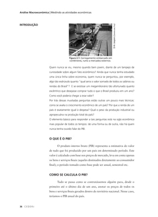 36 C E D E R J
Análise Macroeconômica | Medindo as atividades econômicas
INTRODUÇÃO
Quem nunca se viu, mesmo quando bem jovem, diante de um lampejo de
curiosidade sobre algum fato econômico? Ainda que nunca tenha estudado
uma única linha sobre economia, quem nunca se perguntou, por exemplo,
algo tão esdrúxulo quanto “qual seria o valor somado de todos os salários ou
rendas do Brasil”? E se existisse um megamilionário tão afortunado quanto
excêntrico que desejasse comprar tudo o que o Brasil produziu em um ano?
Como você poderia chegar a esse valor?
Por trás dessas inusitadas perguntas estão outras um pouco mais técnicas:
como se avalia o crescimento econômico de um país? Por que a renda de um
país é exatamente igual à despesa? Qual o peso da produção industrial ou
agropecuária na produção total do país?
O elemento básico para responder a tais perguntas está na sigla econômica
mais popular de todos os tempos: de uma forma ou de outra, não há quem
nunca tenha ouvido falar do PIB.
O QUE É O PIB?
O produto interno bruto (PIB) representa a estimativa do valor
de tudo que foi produzido por um país em determinado período. Este
valor é calculado com base nos preços de mercado, leva em conta apenas
os bens e serviços finais (aqueles destinados diretamente ao consumidor
final); o período tomado como base pode ser anual, semestral etc.
COMO SE CALCULA O PIB?
Tudo se passa como se contratássemos alguém para, desde o
primeiro até o último dia de um ano, anotar os preços de todos os
bens e serviços finais gerados dentro do território nacional. Nesse caso,
teríamos o PIB anual do país.
Figura 2.1: Carregamento embarcado em
contêineres, rumo a mercados externos.
ErikJaspers(www.sxc.hu)
 