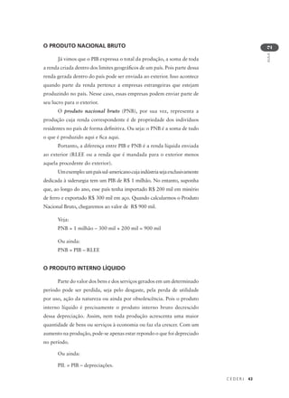 C E D E R J 43
AULA
2
O PRODUTO NACIONAL BRUTO
Já vimos que o PIB expressa o total da produção, a soma de toda
a renda criada dentro dos limites geográficos de um país. Pois parte dessa
renda gerada dentro do país pode ser enviada ao exterior. Isso acontece
quando parte da renda pertence a empresas estrangeiras que estejam
produzindo no país. Nesse caso, essas empresas podem enviar parte de
seu lucro para o exterior.
O produto nacional bruto (PNB), por sua vez, representa a
produção cuja renda correspondente é de propriedade dos indivíduos
residentes no país de forma definitiva. Ou seja: o PNB é a soma de tudo
o que é produzido aqui e fica aqui.
Portanto, a diferença entre PIB e PNB é a renda líquida enviada
ao exterior (RLEE ou a renda que é mandada para o exterior menos
aquela procedente do exterior).
Umexemplo:umpaíssul-americanocujaindústriasejaexclusivamente
dedicada à siderurgia tem um PIB de R$ 1 milhão. No entanto, suponha
que, ao longo do ano, esse país tenha importado R$ 200 mil em minério
de ferro e exportado R$ 300 mil em aço. Quando calcularmos o Produto
Nacional Bruto, chegaremos ao valor de R$ 900 mil.
Veja:
PNB = 1 milhão – 300 mil + 200 mil = 900 mil
Ou ainda:
PNB = PIB – RLEE
O PRODUTO INTERNO LÍQUIDO
Parte do valor dos bens e dos serviços gerados em um determinado
período pode ser perdida, seja pelo desgaste, pela perda de utilidade
por uso, ação da natureza ou ainda por obsolescência. Pois o produto
interno líquido é precisamente o produto interno bruto decrescido
dessa depreciação. Assim, nem toda produção acrescenta uma maior
quantidade de bens ou serviços à economia ou faz ela crescer. Com um
aumento na produção, pode-se apenas estar repondo o que foi depreciado
no período.
Ou ainda:
PIL = PIB – depreciações.
 