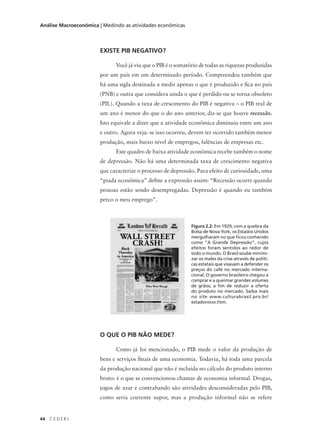 44 C E D E R J
Análise Macroeconômica | Medindo as atividades econômicas
EXISTE PIB NEGATIVO?
Você já viu que o PIB é o somatório de todas as riquezas produzidas
por um país em um determinado período. Compreendeu também que
há uma sigla destinada a medir apenas o que é produzido e fica no país
(PNB) e outra que considera ainda o que é perdido ou se torna obsoleto
(PIL). Quando a taxa de crescimento do PIB é negativa – o PIB real de
um ano é menor do que o do ano anterior, diz-se que houve recessão.
Isto equivale a dizer que a atividade econômica diminuiu entre um ano
e outro. Agora veja: se isso ocorreu, devem ter ocorrido também menor
produção, mais baixo nível de empregos, falências de empresas etc.
Este quadro de baixa atividade econômica recebe também o nome
de depressão. Não há uma determinada taxa de crescimento negativa
que caracterize o processo de depressão. Para efeito de curiosidade, uma
“piada econômica” define a expressão assim: “Recessão ocorre quando
pessoas estão sendo desempregadas. Depressão é quando eu também
perco o meu emprego”.
O QUE O PIB NÃO MEDE?
Como já foi mencionado, o PIB mede o valor da produção de
bens e serviços finais de uma economia. Todavia, há toda uma parcela
da produção nacional que não é incluída no cálculo do produto interno
bruto: é o que se convencionou chamar de economia informal. Drogas,
jogos de azar e contrabando são atividades desconsideradas pelo PIB,
como seria coerente supor, mas a produção informal não se refere
Figura 2.2: Em 1929, com a quebra da
Bolsa de Nova York, os Estados Unidos
mergulharam no que ficou conhecido
como “A Grande Depressão”, cujos
efeitos foram sentidos ao redor de
todo o mundo. O Brasil soube minimi-
zar os males da crise através de políti-
cas estatais que visavam a defender os
preços do café no mercado interna-
cional. O governo brasileiro chegou a
comprar e a queimar grandes volumes
de grãos, a fim de reduzir a oferta
do produto no mercado. Saiba mais
no site www.culturabrasil.pro.br/
estadonovo.htm.
 