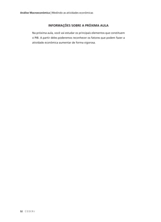 52 C E D E R J
Análise Macroeconômica | Medindo as atividades econômicas
INFORMAÇÕES SOBRE A PRÓXIMA AULA
Na próxima aula, você vai estudar os principais elementos que constituem
o PIB. A partir deles poderemos reconhecer os fatores que podem fazer a
atividade econômica aumentar de forma vigorosa.
 