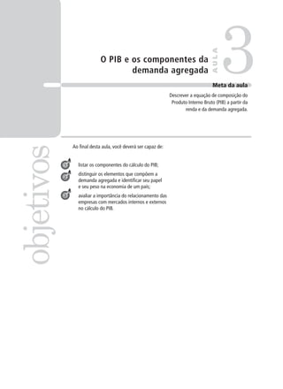 O PIB e os componentes da
demanda agregada
Ao final desta aula, você deverá ser capaz de:
listar os componentes do cálculo do PIB;
distinguir os elementos que compõem a
demanda agregada e identificar seu papel
e seu peso na economia de um país;
avaliar a importância do relacionamento das
empresas com mercados internos e externos
no cálculo do PIB.
3objetivos
AULA
Meta da aula
Descrever a equação de composição do
Produto Interno Bruto (PIB) a partir da
renda e da demanda agregada.
1
2
3
 