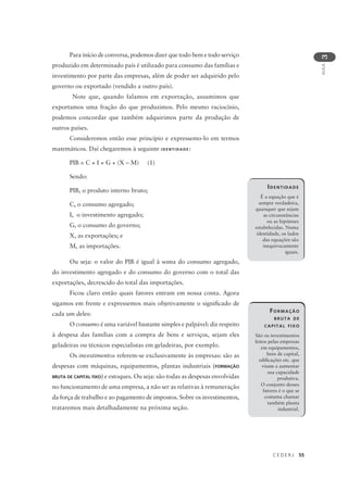 C E D E R J 55
AULA
3
IDENTIDADE
É a equação que é
sempre verdadeira,
quaisquer que sejam
as circunstâncias
ou as hipóteses
estabelecidas. Numa
identidade, os lados
das equações são
inequivocamente
iguais.
Para início de conversa, podemos dizer que todo bem e todo serviço
produzido em determinado país é utilizado para consumo das famílias e
investimento por parte das empresas, além de poder ser adquirido pelo
governo ou exportado (vendido a outro país).
Note que, quando falamos em exportação, assumimos que
exportamos uma fração do que produzimos. Pelo mesmo raciocínio,
podemos concordar que também adquirimos parte da produção de
outros países.
Consideremos então esse princípio e expressemo-lo em termos
matemáticos. Daí chegaremos à seguinte IDENTIDADE:
PIB = C + I + G + (X – M) (1)
Sendo:
PIB, o produto interno bruto;
C, o consumo agregado;
I, o investimento agregado;
G, o consumo do governo;
X, as exportações; e
M, as importações.
Ou seja: o valor do PIB é igual à soma do consumo agregado,
do investimento agregado e do consumo do governo com o total das
exportações, decrescido do total das importações.
Ficou claro então quais fatores entram em nossa conta. Agora
sigamos em frente e expressemos mais objetivamente o significado de
cada um deles:
O consumo é uma variável bastante simples e palpável: diz respeito
à despesa das famílias com a compra de bens e serviços, sejam eles
geladeiras ou técnicos especialistas em geladeiras, por exemplo.
Os investimentos referem-se exclusivamente às empresas: são as
despesas com máquinas, equipamentos, plantas industriais (FORMAÇÃO
BRUTA DE CAPITAL FIXO) e estoques. Ou seja: são todas as despesas envolvidas
no funcionamento de uma empresa, a não ser as relativas à remuneração
da força de trabalho e ao pagamento de impostos. Sobre os investimentos,
trataremos mais detalhadamente na próxima seção.
FORMAÇÃO
BRUTA DE
CAPITAL FIXO
São os investimentos
feitos pelas empresas
em equipamentos,
bens de capital,
edificações etc. que
visam a aumentar
sua capacidade
produtiva.
O conjunto desses
fatores é o que se
costuma chamar
também planta
industrial.
 