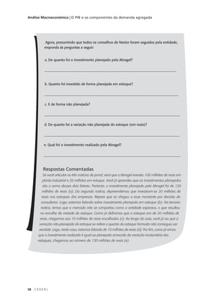 58 C E D E R J
Análise Macroeconômica | O PIB e os componentes da demanda agregada
Agora, presumindo que todos os conselhos de Nestor foram seguidos pela entidade,
responda às perguntas a seguir:
a. De quanto foi o investimento planejado pela Abragel?
___________________________________________________________________________
b. Quanto foi investido de forma planejada em estoque?
____________________________________________________________________________
c. E de forma não planejada?
_____________________________________________________________________________
d. De quanto foi a variação não planejada do estoque (em reais)?
_____________________________________________________________________________
e. Qual foi o investimento realizado pela Abragel?
______________________________________________________________________________
Respostas Comentadas
Se você articular as três notícias de jornal, verá que a Abragel investiu 100 milhões de reais em
planta industrial e 20 milhões em estoque. Você já aprendeu que os investimentos planejados
são a soma desses dois fatores. Portanto, o investimento planejado pela Abragel foi de 120
milhões de reais (a). Da segunda notícia, depreendemos que investiram-se 20 milhões de
reais nos estoques das empresas. Repare que se chegou a esse montante por decisão de
consultores. Logo, estamos falando sobre investimento planejado em estoque (b). Na terceira
notícia, lemos que o mercado não se comportou como a entidade esperava, o que resultou
no encalhe de metade do estoque. Como já definimos que o estoque era de 20 milhões de
reais, chegamos aos 10 milhões de reais encalhados (c). Ao longo da aula, você já viu que a
variação não-planejada do estoque se refere a quanto do estoque formado não conseguiu ser
vendido. Logo, neste caso, estamos falando de 10 milhões de reais (d). Por fim, como já vimos
que o investimento realizado é igual ao planejado acrescido da variação involuntária dos
estoques, chegamos ao número de 130 milhões de reais (e).
 