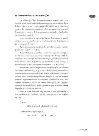 C E D E R J 59
AULA
3
AS IMPORTAÇÕES E AS EXPORTAÇÕES
No cálculo do PIB, é de praxe considerar as exportações e as
importações de forma conjunta. Comumente, referimo-nos a essa dupla
de fatores sob o termo exportações líquidas (X-M), que representa as
compras dos produtos nacionais feitas pelos estrangeiros (exportações),
descontadas as compras de bens estrangeiros realizadas pelas famílias
nacionais (importações).
Sendo mais claro: a exportação líquida de geladeiras é igual à
soma de todos os aparelhos que se vendem para fora, descontados os
que se compram de fora.
Agora pense: qual a relevância das importações para a equação
que descreve os destinos do PIB?
A resposta é clara: as famílias, as empresas e o governo compram
produtos nacionais, mas também podem importar. Como o PIB diz
respeito aos bens e serviços produzidos em um país, é necessário descontar
desse cálculo o valor de tudo que foi importado. Se não houvesse o
desconto dessa despesa, não teríamos uma identidade. Veja como.
Imagine uma família comprando um automóvel Audi A8. Essa será
uma despesa com importações, pois esse carro não é fabricado no Brasil.
Supondo que esse veículo custe 50 mil dólares, essa despesa (convertida
em reais) estará associada a duas variáveis da equação 1: em um primeiro
momento, representa um item de consumo (C) das famílias, mas, como
tal valor também será descontado do item importações (M), a equação
do PIB estará representando adequadamente a igualdade entre o valor
da produção e o total das despesas.
Note: se nessa identidade não houvesse o item importações, o
item consumo traria consigo o valor do carro, que não é um produto
nacional.
Perceba:
PIB= (C + 50mil) + I +G + (X – 50 mil)
Lembre-se da equação original:
PIB = C + I + G + (X – M) (1)
 