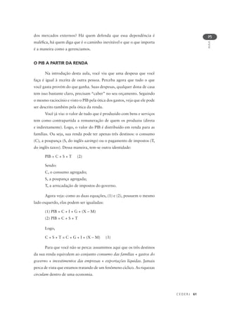 C E D E R J 61
AULA
3
dos mercados externos? Há quem defenda que essa dependência é
maléfica, há quem diga que é o caminho inevitável e que o que importa
é a maneira como a gerenciamos.
O PIB A PARTIR DA RENDA
Na introdução desta aula, você viu que uma despesa que você
faça é igual à receita de outra pessoa. Perceba agora que tudo o que
você gasta provém do que ganha. Suas despesas, qualquer dona de casa
tem isso bastante claro, precisam “caber” no seu orçamento. Seguindo
o mesmo raciocínio e visto o PIB pela ótica dos gastos, veja que ele pode
ser descrito também pela ótica da renda.
Você já viu: o valor de tudo que é produzido com bens e serviços
tem como contrapartida a remuneração de quem os produziu (direta
e indiretamente). Logo, o valor do PIB é distribuído em renda para as
famílias. Ou seja, sua renda pode ter apenas três destinos: o consumo
(C), a poupança (S, do inglês savings) ou o pagamento de impostos (T,
do inglês taxes). Dessa maneira, tem-se outra identidade:
PIB = C + S + T (2)
Sendo:
C, o consumo agregado;
S, a poupança agregada;
T, a arrecadação de impostos do governo.
Agora veja: como as duas equações, (1) e (2), possuem o mesmo
lado esquerdo, elas podem ser igualadas:
(1) PIB = C + I + G + (X – M)
(2) PIB = C + S + T
Logo,
C + S + T = C + G + I + (X – M) (3)
Para que você não se perca: assumimos aqui que os três destinos
da sua renda equivalem ao conjunto consumo das famílias + gastos do
governo + investimentos das empresas + exportações líquidas. Jamais
perca de vista que estamos tratando de um fenômeno cíclico. As riquezas
circulam dentro de uma economia.
 