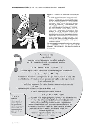 62 C E D E R J
Análise Macroeconômica | O PIB e os componentes da demanda agregada
A poupança e as
exportações
Lidando com os fatores que compõem o cálculo
do PIB – equações (1) e (2) – chegamos à seguinte
equação:
C + S + T = PIB = C + G + I + (X – M) (3)
Observe: a partir dessa identidade, podemos chegar a ainda outra:
(S – I) + (T – G) = (X – M) (4)
Perceba que dividimos o setor privado (S e I) e o setor público (T e G). Esta
igualdade diz, entre outras coisas, que as exportações serão superiores às
importações quando:
• o nível de poupança for maior do que o que se gasta investindo
(S – I); e/ou
• o governo gastar menos do que arrecada (T - G).
A partir da mesma igualdade, perceba:
(S + T) – (I + G) = (X – M) (4a)
Ou seja: se o nível de poupança da população e a receita advinda
dos impostos (mecanismos de financiamento) superarem
os investimentos feitos pelas empresas e os gastos do
governo (gastos internos), teremos maior produção e, por
conseguinte, melhores condições para exportar. No caso
contrário, teremos carência de recursos, o que nos
levará a importá-los.
Para que fique mais claro, um país será
exportador de recursos
A poupança e as
exportações
Lidando com os fatores que compõem o cálculo
do PIB – equações (1) e (2) – chegamos à seguinte
equação:
C + S + T = PIB = C + G + I + (X – M) (3)
Observe: a partir dessa identidade, podemos chegar a ainda outra:
(S – I) + (T – G) = (X – M) (4)
Perceba que dividimos o setor privado (S e I) e o setor público (T e G). Esta
igualdade diz, entre outras coisas, que as exportações serão superiores às
importações quando:
• o nível de poupança for maior do que o que se gasta investindo
(S – I); e/ou
• o governo gastar menos do que arrecada (T - G).
A partir da mesma igualdade, perceba:
(S + T) – (I + G) = (X – M) (4a)
Ou seja: se o nível de poupança da população e a receita advinda
dos impostos (mecanismos de financiamento) superarem
os investimentos feitos pelas empresas e os gastos do
governo (gastos internos), teremos maior produção e, por
conseguinte, melhores condições para exportar. No caso
contrário, teremos carência de recursos, o que nos
levará a importá-los.
Para que fique mais claro, um país será
exportador de recursos
??
Figura 3.4: “O direito de andar com as próprias per-
nas”
A decisão do governo brasileiro de não renovar acor-
do com o FMI é a manchete principal dos jornais de
hoje, que destacam ainda a decisão da administração
Lula de manter o rigor fiscal sob o monitoramento
do Fundo. O Globo informa que, depois de quase
sete anos de acordos com o Fundo Monetário Inter-
nacional (FMI), o governo brasileiro anunciou ontem
que não vai renovar seu programa com a instituição.
Segundo o ministro da Fazenda, Antonio Palocci, um
novo acordo é desnecessário porque o Brasil passa
hoje por um ciclo de crescimento produtivo, com
redução da vulnerabilidade externa, equilíbrio fiscal e
evolução positiva das contas externas e dos índices de
inflação. Para deixar claro que acaba o casamento com
o FMI mas permanece o compromisso fiscal, Palocci
anunciou que fará a divulgação quadrimestral de
metas fiscais de todo o setor público - e não apenas
do governo federal.
Do clipping da Secretaria de Comunicação da Presidên-
cia, em 29/3/2005. A frase que abre a legenda foi
dita pelo Presidente Lula em pronunciamento a
empresários.
O DÉFICIT
PÚBLICO
Ocorre quando os
gastos do governo
são superiores ao
que ele arrecada com
impostos. Ou seja,
quando o governo
gasta mais do que
arrecada.
 
