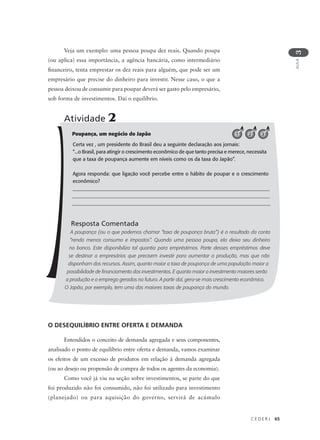 C E D E R J 65
AULA
3
Poupança, um negócio do Japão
Certa vez , um presidente do Brasil deu a seguinte declaração aos jornais:
“...o Brasil, para atingir o crescimento econômico de que tanto precisa e merece, necessita
que a taxa de poupança aumente em níveis como os da taxa do Japão”.
Agora responda: que ligação você percebe entre o hábito de poupar e o crescimento
econômico?
______________________________________________________________________________
_______________________________________________________________________________
______________________________________________________________________________
Resposta Comentada
A poupança (ou o que podemos chamar “taxa de poupança bruta”) é o resultado da conta
“renda menos consumo e impostos”. Quando uma pessoa poupa, ela deixa seu dinheiro
no banco. Este disponibiliza tal quantia para empréstimos. Parte desses empréstimos deve
se destinar a empresários que precisem investir para aumentar a produção, mas que não
disponham dos recursos. Assim, quanto maior a taxa de poupança de uma população maior a
possibilidade de financiamento dos investimentos. E quanto maior o investimento maiores serão
a produção e o emprego gerados no futuro. A partir daí, gera-se mais crescimento econômico.
O Japão, por exemplo, tem uma das maiores taxas de poupança do mundo.
Atividade 2
321
O DESEQUILÍBRIO ENTRE OFERTA E DEMANDA
Entendidos o conceito de demanda agregada e seus componentes,
analisado o ponto de equilíbrio entre oferta e demanda, vamos examinar
os efeitos de um excesso de produtos em relação à demanda agregada
(ou ao desejo ou propensão de compra de todos os agentes da economia).
Como você já viu na seção sobre investimentos, se parte do que
foi produzido não foi consumido, não foi utilizado para investimento
(planejado) ou para aquisição do governo, servirá de acúmulo
Veja um exemplo: uma pessoa poupa dez reais. Quando poupa
(ou aplica) essa importância, a agência bancária, como intermediário
financeiro, tenta emprestar os dez reais para alguém, que pode ser um
empresário que precise do dinheiro para investir. Nesse caso, o que a
pessoa deixou de consumir para poupar deverá ser gasto pelo empresário,
sob forma de investimentos. Daí o equilíbrio.
 