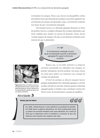66 C E D E R J
Análise Macroeconômica | O PIB e os componentes da demanda agregada
Ir = Ip?
O investimento realizado só será
igual ao planejado quando a demanda
agregada for igual à oferta do
produto.
!!
involuntário de estoques. Nesse caso, haverá um desequilíbrio (oferta
de produtos maior que demanda por produtos) cuja sobra significará um
investimento em estoque não planejado. Logo, o investimento realizado
será maior do que o investimento planejado.
Em situação inversa, se a demanda agregada ultrapassa os níveis
de produto, haverá a completa utilização dos estoques planejados, que
serão vendidos para atender ao excesso de demanda. Assim, haverá
variação negativa de estoques. Ou seja, os investimentos realizados serão
menores do que os planejados.
Repare que, se em dado momento as empresas
estiverem acumulando (ou reduzindo) seus estoques, no
período subseqüente deverão produzir um pouco menos
(ou mais) para reduzir (ou aumentar) essa variação de
estoques não planejada.
O nível do produto se alterará enquanto houver
qualquer desigualdade entre a demanda agregada e o nível de
produto ofertado no mercado. Somente quando a demanda
agregada igualar o produto é que a produção corrente não
deverá variar. Aí encontraremos a posição de equilíbrio.
Figura 3.6: Entre o encalhe e as enco-
mendas de última hora, existe o nível
ideal de estoques. O que o determina
é a demanda por aquele produto em
um dado momento.
GastonThauvin(www.sxc.hu)
Brasil, país do futuro
Atividade 3
321
Em 2006, o Brasil alcançou a auto-suficiência na produção de petróleo.
Em 2008, foram os gêneros alimentícios. Em 2010, praticamente todos
os setores da economia brasileira eram auto-suficientes. Foi a partir de
2020 que se disseminou entre os brasileiros a convicção de que não
devíamos nem importar nem exportar mais nada.
 