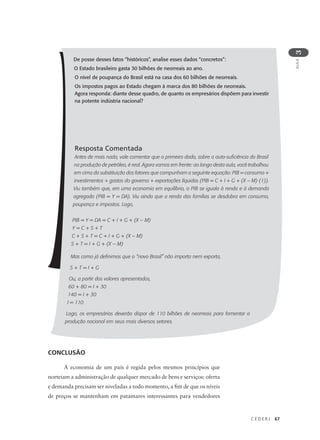 C E D E R J 67
AULA
3
De posse desses fatos “históricos”, analise esses dados “concretos”:
O Estado brasileiro gasta 30 bilhões de neorreais ao ano.
O nível de poupança do Brasil está na casa dos 60 bilhões de neorreais.
Os impostos pagos ao Estado chegam à marca dos 80 bilhões de neorreais.
Agora responda: diante desse quadro, de quanto os empresários dispõem para investir
na potente indústria nacional?
Resposta Comentada
Antes de mais nada, vale comentar que o primeiro dado, sobre a auto-suficiência do Brasil
na produção de petróleo, é real. Agora vamos em frente: ao longo desta aula, você trabalhou
em cima da substituição dos fatores que compunham a seguinte equação: PIB = consumo +
investimentos + gastos do governo + exportações líquidas (PIB = C + I + G + (X – M) (1)).
Viu também que, em uma economia em equilíbrio, o PIB se iguala à renda e à demanda
agregada (PIB = Y = DA). Viu ainda que a renda das famílias se desdobra em consumo,
poupança e impostos. Logo,
PIB = Y = DA = C + I + G + (X – M)
Y = C + S + T
C + S + T = C + I + G + (X – M)
S + T = I + G + (X – M)
Mas como já definimos que o “novo Brasil” não importa nem exporta,
S + T = I + G
Ou, a partir dos valores apresentados,
60 + 80 = I + 30
140 = I + 30
I = 110
Logo, os empresários deverão dispor de 110 bilhões de neorreais para fomentar a
produção nacional em seus mais diversos setores.
CONCLUSÃO
A economia de um país é regida pelos mesmos princípios que
norteiam a administração de qualquer mercado de bens e serviços: oferta
e demanda precisam ser niveladas a todo momento, a fim de que os níveis
de preços se mantenham em patamares interessantes para vendedores
 
