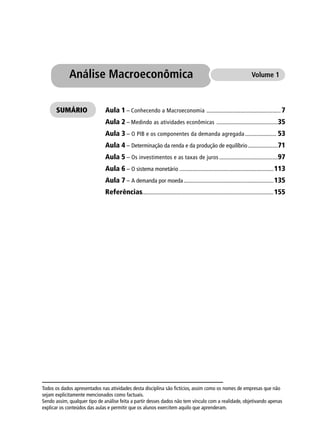 Aula 1 – Conhecendo a Macroeconomia .................................................... 7
Aula 2 – Medindo as atividades econômicas ...........................................35
Aula 3 – O PIB e os componentes da demanda agregada...................... 53
Aula 4 – Determinação da renda e da produção de equilíbrio.....................71
Aula 5 – Os investimentos e as taxas de juros .........................................97
Aula 6 – O sistema monetário ..................................................................113
Aula 7 – A demanda por moeda...............................................................135
Referências............................................................................................155
Análise Macroeconômica Volume 1
SUMÁRIO
Todos os dados apresentados nas atividades desta disciplina são ﬁctícios, assim como os nomes de empresas que não
sejam explicitamente mencionados como factuais.
Sendo assim, qualquer tipo de análise feita a partir desses dados não tem vínculo com a realidade, objetivando apenas
explicar os conteúdos das aulas e permitir que os alunos exercitem aquilo que aprenderam.
 