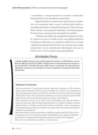 68 C E D E R J
Análise Macroeconômica | O PIB e os componentes da demanda agregada
1. Dados do IBGE informam que a participação do consumo no PIB brasileiro caiu de
58% em 2003 para 55,3% em 2004. A média histórica da participação do consumo é
de cerca de 65%. Considerando que o IBGE acusou, no período, um crescimento do
PIB de 4%, comente se essa redução do consumo representa uma perda de bem-estar
das famílias.
_______________________________________________________________________________
_______________________________________________________________________________
______________________________________________________________________________
Resposta Comentada
Não necessariamente. O consumo pode aumentar, ainda que em proporção ao PIB ele diminua
(dados mostram elevação de 4% do consumo em 2004). Se o consumo cai em proporção ao
PIB, a taxa de poupança pode ter aumentado. Se esta última foi maior que a taxa de investimento
(FBCF), então a taxa a mais de poupança foi destinada a financiar os gastos do governo (déficit
público) ou foi enviada ao exterior (por exemplo, para reduzir a dívida externa).
Sobre o panorama descrito, que se refere ao caso real brasileiro, saiba: segundo declarou o
economista Paulo Levy, diretor de Estudos Macroeconômicos do Instituto de Pesquisa Econômica
Aplicada (IPEA), em entrevista ao jornal Valor Econômico (5/4/2005), “a taxa de poupança é
muito importante porque mostra que o Brasil tem sido capaz de gerar domesticamente a poupança
necessária aos investimentos”.
Pelos dados do IBGE, a taxa de investimentos contabilizada (apenas) pelo FBCF foi 0de 19,6%, e
a da poupança, de 23,2%. Em termos de dados macroeconômicos, essa situação é confortável,
pois indica que o investimento privado não precisou de recursos externos e que a poupança
interna deve ter contribuído para melhorar as contas externas.
Atividades Finais
e consumidores, e estoques precisam ser escoados ou abastecidos,
dependendo do nível de demanda por cada produto.
Quando calculamos o produto interno bruto de um país, devemos
levar em consideração todos os gastos realizados pelas famílias, a
arrecadação de impostos e os gastos feitos pelo governo. Como todos esses
fatores atendem a uma equação de identidade, é o bom gerenciamento
dos recursos que vai proporcionar uma equação em equilíbrio.
A administração pública tem um papel muito importante no fluxo
de capitais de um país, na medida em que contas públicas deficitárias
interferem nas importações e nas exportações e podem levar a economia
a depender de organismos internacionais, que costumam trazer consigo
compromissos a serem assumidos pela administração local que vão
interferir até no valor dos impostos pagos pela população.
 