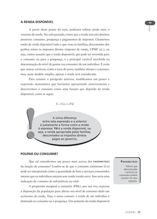 C E D E R J 77
AULA
4
A RENDA DISPONÍVEL
A partir deste ponto da aula, podemos refinar ainda mais o
conceito de renda. Na aula passada, vimos que a renda tem três destinos
possíveis: consumo, poupança e pagamentos de impostos. Chamemos
então de renda disponível tudo o que resta às famílias, descontados dos
ganhos totais os impostos diretos (imposto de renda, CPMF etc.), ou
seja, vamos assumir que a renda disponível, que pode ser revertida para
o consumo ou para a poupança, é a principal variável envolvida na
determinação do nível de gastos (ou consumo) de um indivíduo. É certo
que outras variáveis, como a taxa de juros, também afetam o consumo,
mas, neste modelo simples, apenas a renda será considerada.
Para resumir o parágrafo anterior, modificamos um pouco a
expressão matemática que havíamos apresentado anteriormente e
descrevemos o consumo como uma função que depende da renda
disponível, como se segue:
C = Co + cYd
POUPAR OU CONSUMIR?
Que tal entendermos um pouco mais acerca dos PARÂMETROS
da função de consumo? Lembre-se de que o consumo autônomo (Co)
pode ser interpretado como a quantidade de bens e serviços consumidos
mesmo que os indivíduos estejam sem renda (renda zero). Isso seria uma
indicação de consumo de subsistência ou vital.
A propensão marginal a consumir (PMc), por sua vez, expressa
a disposição da população para alterar seu nível de consumo dado um
acréscimo de renda. Veja, é senso comum: a renda de um indivíduo é
destinada ao consumo ou à poupança. Um aumento da renda disponível
A única diferença
entre esta expressão e a anterior
é justamente a forma como a renda
é expressa: Yd é a renda disponível, ou
seja, a renda apropriada pelas famílias,
descontados os impostos diretos
pagos ao governo.
!!
PARÂMETROS
Valores que
determinadas
variáveis ou
constantes podem
assumir em uma
equação.
 