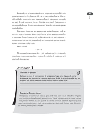 C E D E R J 79
AULA
4
Pensando em termos nacionais, se a propensão marginal do país
para o consumo for de, digamos, 0,8, e se a renda nacional variar 10 u.m.
(10 unidades monetárias, uma moeda qualquer), o consumo agregado
no país deverá aumentar 8 u.m.. Simples, concorda? Exatamente o
mesmo cálculo que fizemos anteriormente, levando em conta apenas
um indivíduo.
Em suma: vimos que um aumento da renda disponível pode se
reverter para o consumo. Vimos também que há um segundo caminho,
a poupança. Como o aumento da renda se converte em mais consumo e
mais poupança, o que não for destinado ao consumo vai necessariamente
para a poupança, e vice-versa.
Disto resulta:
c + s = 1
Nessa equação, a nova variável s (do inglês savings) é a propensão
marginal a poupar, que significa a parcela da variação da renda que será
destinada à poupança.
Consumir ou poupar?
Explique, no nível de compreensão de uma pessoa leiga, como é que, pela teoria
keynesiana, um aumento no consumo autônomo de R$ 10,00 pode resultar em um
aumento nas vendas totais de uma economia em mais de R$ 10,00.
_______________________________________________________________________________
_______________________________________________________________________________
_____________________________________________________________________________
Resposta Comentada
Uma pessoa, ao comprar um produto, gera renda para quem vende. Esta última irá gastar
parte do que recebeu efetuando outras compras. E esse comportamento se repete até que
esse processo termine, ou seja, quando as vendas adicionais cessarem. Espera-se que as
novas compras diminuam a cada fase, posto que nem toda renda é gasta; parte dela pode
ser utilizada para poupar ou importar.
Atividade 1
1
 