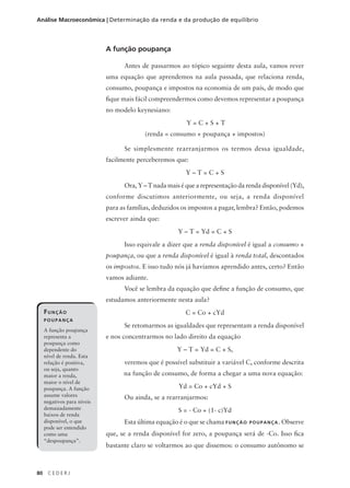80 C E D E R J
Análise Macroeconômica | Determinação da renda e da produção de equilíbrio
A função poupança
Antes de passarmos ao tópico seguinte desta aula, vamos rever
uma equação que aprendemos na aula passada, que relaciona renda,
consumo, poupança e impostos na economia de um país, de modo que
fique mais fácil compreendermos como devemos representar a poupança
no modelo keynesiano:
Y = C + S + T
(renda = consumo + poupança + impostos)
Se simplesmente rearranjarmos os termos dessa igualdade,
facilmente perceberemos que:
Y – T = C + S
Ora, Y – T nada mais é que a representação da renda disponível (Yd),
conforme discutimos anteriormente, ou seja, a renda disponível
para as famílias, deduzidos os impostos a pagar, lembra? Então, podemos
escrever ainda que:
Y – T = Yd = C + S
Isso equivale a dizer que a renda disponível é igual a consumo +
poupança, ou que a renda disponível é igual à renda total, descontados
os impostos. E isso tudo nós já havíamos aprendido antes, certo? Então
vamos adiante.
Você se lembra da equação que define a função de consumo, que
estudamos anteriormente nesta aula?
C = Co + cYd
Se retomarmos as igualdades que representam a renda disponível
e nos concentrarmos no lado direito da equação
Y – T = Yd = C + S,
veremos que é possível substituir a variável C, conforme descrita
na função de consumo, de forma a chegar a uma nova equação:
Yd = Co + cYd + S
Ou ainda, se a rearranjarmos:
S = - Co + (1- c)Yd
Esta última equação é o que se chama FUNÇÃO POUPANÇA. Observe
que, se a renda disponível for zero, a poupança será de -Co. Isso fica
bastante claro se voltarmos ao que dissemos: o consumo autônomo se
FUNÇÃO
POUPANÇA
A função poupança
representa a
poupança como
dependente do
nível de renda. Esta
relação é positiva,
ou seja, quanto
maior a renda,
maior o nível de
poupança. A função
assume valores
negativos para níveis
demasiadamente
baixos de renda
disponível, o que
pode ser entendido
como uma
“despoupança”.
 