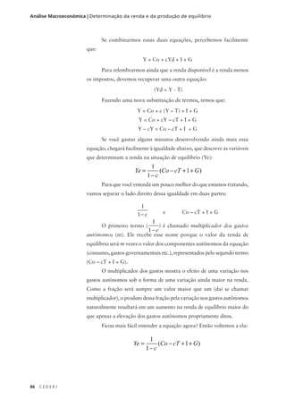 86 C E D E R J
Análise Macroeconômica | Determinação da renda e da produção de equilíbrio
Se combinarmos essas duas equações, percebemos facilmente
que:
Y = Co + cYd + I + G
Para relembrarmos ainda que a renda disponível é a renda menos
os impostos, devemos recuperar uma outra equação:
(Yd = Y - T)
Fazendo uma nova substituição de termos, temos que:
Y = Co + c (Y – T) + I + G
Y = Co + cY – cT + I + G
Y – cY = Co – cT + I + G
Se você gastar alguns minutos desenvolvendo ainda mais essa
equação, chegará facilmente à igualdade abaixo, que descreve as variáveis
que determinam a renda na situação de equilíbrio (Ye):
Para que você entenda um pouco melhor do que estamos tratando,
vamos separar o lado direito dessa igualdade em duas partes:
e Co – cT + I + G
O primeiro termo ( ) é chamado multiplicador dos gastos
autônomos (m). Ele recebe esse nome porque o valor da renda de
equilíbrio será m vezes o valor dos componentes autônomos da equação
(consumo, gastos governamentais etc.), representados pelo segundo termo
(Co – cT + I + G).
O multiplicador dos gastos mostra o efeito de uma variação nos
gastos autônomos sob a forma de uma variação ainda maior na renda.
Como a fração será sempre um valor maior que um (daí se chamar
multiplicador), o produto dessa fração pela variação nos gastos autônomos
naturalmente resultará em um aumento na renda de equilíbrio maior do
que apenas a elevação dos gastos autônomos propriamente ditos.
Ficou mais fácil entender a equação agora? Então voltemos a ela:
Ye
c
Co cT G=
−
− + +
1
1
1( )
1
1− c
1
1− c
Ye
c
Co cT G=
−
− + +
1
1
1( )
 