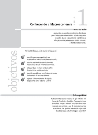 Conhecendo a Macroeconomia
Ao final desta aula, você deverá ser capaz de:
identificar as quatro variáveis que
acompanham o estudo da Macroeconomia;
isolar as decorrências dessas variáveis
na dinâmica de um sistema econômico;
articular duas ou mais variáveis a fim
de solucionar problemas reais;
identificar problemas econômicos nacionais
de interesse da Macroeconomia;
explicar o funcionamento de órgãos
do governo, como o Banco Central.
1objetivos
AULA
Meta da aula
Apresentar as questões econômicas abordadas
pelo campo da Macroeconomia através de quatro
conceitos-chave: o crescimento econômico; a
inflação; as relações externas (dívida externa);
a distribuição de renda.
1
2
3
4
5
Pré-requisitos
Naturalmente, você se recorda do que estudou em
Formação Econômica Brasileira. Pois os princípios
abordados naquela matéria, vistos sob a ótica da
escassez, que permeia o uso de todos os recursos
econômicos, vão ajudá-lo a entender o que será
discutido nesta aula. Pronto para aprender?
 