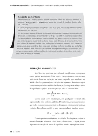 88 C E D E R J
Análise Macroeconômica | Determinação da renda e da produção de equilíbrio
Resposta Comentada
Observando que Y nesta questão é a renda disponível, a letra a é resolvida utilizando a
equação ( ), da qual resulta que a renda de equilíbrio deve ter valor
de 1.500 u.m.
A função poupança dada pela equação S = – Co + (1- c)Yd, por sua vez, determina o nível
de poupança em 200 u.m.
Por fim, vamos à resposta da letra c: um aumento da propensão a poupar acarreta simultânea
diminuição na propensão a consumir (lembre-se de que elas estão inversamente relacionadas).
Em outras palavras, se as pessoas estão poupando um pouco mais com o mesmo salário
que recebem, apenas o valor de C se alterou (nesse caso, diminuiu). O consumo diminui e no
final a renda de equilíbrio também cairá, dado que o multiplicador diminuiu. Isto é conhecido
como paradoxo da parcimônia. Com base nesta atividade, podemos constatar que o nível da
renda de equilíbrio dado pela equação depende da propensão marginal a consumir e dos
componentes dos gastos autônomos. Quanto maior o valor de algum desses itens, tanto maior
será o valor da renda de equilíbrio.
ALTERAÇÃO NOS IMPOSTOS
Você deve ter percebido que, até aqui, consideramos os impostos
como gastos autônomos. Pois agora, visto o comportamento dos
indivíduos diante de variações na renda, suponha uma mudança na
política fiscal do governo (uma variação nos impostos). Examine a seguir
a expressão que indica o efeito da alteração dos impostos sobre a renda
de equilíbrio, expressa pela equação que você já conhece bem:
Como você sabe, mudanças, em qualquer variável, são
representadas pelo símbolo ∆ (delta). Dessa forma, se considerássemos
que todos os elementos constitutivos dos gastos estivessem variando, a
variação da renda de equilíbrio seria representada da seguinte forma:
Como apenas consideramos a variação dos impostos, todas as
outras alterações assumem valor zero e, dessa forma, a equação que
representa a variação de renda de equilíbrio passa a ser expressa assim:
Ye
c
Co cT G=
−
− + +
1
1
1( )
Ye
c
Co cT G=
−
− + +
1
1
1( )
∆Y = 1 (∆Co – c∆T + ∆I + ∆G)
1– c
 