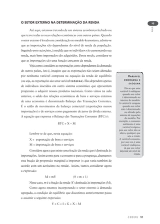 C E D E R J 91
AULA
4
O SETOR EXTERNO NA DETERMINAÇÃO DA RENDA
Até aqui, estamos tratando de um sistema econômico fechado ou
que trave todas as suas relações econômicas com outros países. Quando
o setor externo é levado em consideração no modelo keynesiano, admite-se
que as importações são dependentes do nível de renda da população.
Seguindo esse raciocínio, à medida que os indivíduos vão aumentando sua
renda, mais bens importados são adquiridos. Desse modo, considera-se
que as importações são uma função crescente da renda.
Veja como: considere as exportações como dependentes da demanda
de outros países, isto é, imagine que as exportações não sejam alteradas
por nenhuma variável composta na equação da renda de equilíbrio
(ou seja, as exportações são uma variável EXÓGENA). Elas dependem apenas
de indivíduos inseridos em outro sistema econômico que apresentem
propensão a adquirir nossos produtos nacionais. Como vimos na aula
anterior, o saldo das relações econômicas de bens e serviços externos
de uma economia é denominado Balanço das Transações Correntes.
É o saldo de movimentos da balança comercial (exportações menos
importações) e de serviços como pagamento de juros da dívida externa.
A equação que expressa o Balanço das Transações Correntes (BTC) é:
BTC = X – M
Lembre-se de que, nesta equação:
X = exportação de bens e serviços
M = importação de bens e serviços
Considere agora que existe uma fração da renda que é destinada às
importações. Assim como para o consumo e para a poupança, chamamos
esta fração de propensão marginal a importar (o que varia também de
acordo com um acréscimo na renda). Assim, vamos considerar agora
a expressão:
M = mY (0 < m < 1)
Nesse caso, m é a fração da renda (Y) destinada às importações (M).
Como agora estamos incorporando o setor externo à demanda
agregada, a condição de equilíbrio que discutimos anteriormente passa
a assumir a seguinte expressão:
Y = C + I + G + X – M
VARIÁVEL
ENDÓGENA E
EXÓGENA
Diz-se que uma
variável é endógena
quando seu valor
é determinado no
interior do modelo.
A variável é exógena
quando seu valor
não é determinado
ou afetado pelo
sistema de equações
do modelo. Por
exemplo, o consumo
autônomo é uma
variável exógena,
pois seu valor não se
altera, qualquer que
seja a renda.
A variável consumo,
por sua vez, é uma
variável endógena,
já que seu valor
depende do nível de
renda.
 