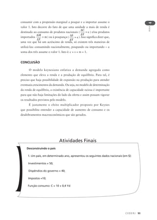 C E D E R J 93
AULA
4
consumir com a propensão marginal a poupar e a importar assume o
valor 1. Isto decorre do fato de que uma unidade a mais de renda é
destinada ao consumo de produtos nacionais (
∆
∆
=
C
Y
c ) e/ou produtos
importados
∆
∆
=
M
Y
m ) ou à poupança (
∆
∆
=
S
Y
s ). Isso significa dizer que,
uma vez que há um acréscimo de renda, só existem três maneiras de
utilizá-las: consumindo nacionalmente, poupando ou importando – a
soma dos três assume o valor 1. Isto é: c + s + m = 1.
CONCLUSÃO
O modelo keynesiano enfatiza a demanda agregada como
elemento que eleva a renda e a produção de equilíbrio. Para tal, é
preciso que haja possibilidade de expansão na produção para atender
eventuais crescimentos da demanda. Ou seja, no modelo de determinação
da renda de equilíbrio, a existência de capacidade ociosa é importante
para que não haja limitações do lado da oferta e assim possam vigorar
os resultados previstos pelo modelo.
É justamente o efeito multiplicador proposto por Keynes
que possibilita entender a capacidade de aumento de consumo e os
desdobramentos macroeconômicos que são gerados.
Desconstruindo o país
1. Um país, em determinado ano, apresentou os seguintes dados nacionais (em $):
Investimentos = 50;
Dispêndios do governo = 40;
Impostos =10;
Função consumo: C = 10 + 0,4 Yd
Atividades Finais
 
