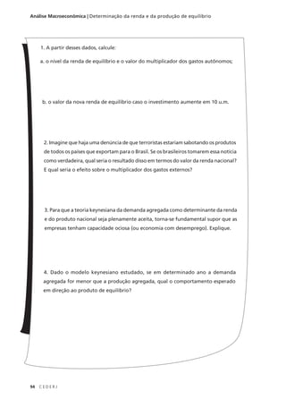 94 C E D E R J
Análise Macroeconômica | Determinação da renda e da produção de equilíbrio
1. A partir desses dados, calcule:
a. o nível da renda de equilíbrio e o valor do multiplicador dos gastos autônomos;
b. o valor da nova renda de equilíbrio caso o investimento aumente em 10 u.m.
2. Imagine que haja uma denúncia de que terroristas estariam sabotando os produtos
de todos os países que exportam para o Brasil. Se os brasileiros tomarem essa notícia
como verdadeira, qual seria o resultado disso em termos do valor da renda nacional?
E qual seria o efeito sobre o multiplicador dos gastos externos?
3. Para que a teoria keynesiana da demanda agregada como determinante da renda
e do produto nacional seja plenamente aceita, torna-se fundamental supor que as
empresas tenham capacidade ociosa (ou economia com desemprego). Explique.
4. Dado o modelo keynesiano estudado, se em determinado ano a demanda
agregada for menor que a produção agregada, qual o comportamento esperado
em direção ao produto de equilíbrio?
 