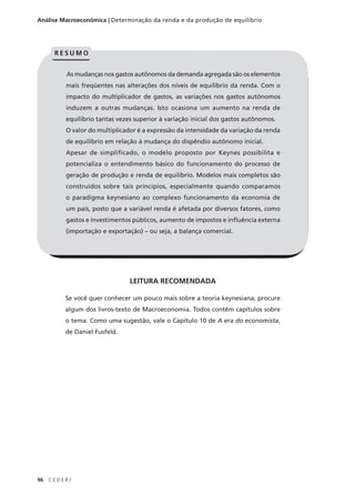 96 C E D E R J
Análise Macroeconômica | Determinação da renda e da produção de equilíbrio
LEITURA RECOMENDADA
Se você quer conhecer um pouco mais sobre a teoria keynesiana, procure
algum dos livros-texto de Macroeconomia. Todos contêm capítulos sobre
o tema. Como uma sugestão, vale o Capítulo 10 de A era do economista,
de Daniel Fusfeld.
As mudanças nos gastos autônomos da demanda agregada são os elementos
mais freqüentes nas alterações dos níveis de equilíbrio da renda. Com o
impacto do multiplicador de gastos, as variações nos gastos autônomos
induzem a outras mudanças. Isto ocasiona um aumento na renda de
equilíbrio tantas vezes superior à variação inicial dos gastos autônomos.
O valor do multiplicador é a expressão da intensidade da variação da renda
de equilíbrio em relação à mudança do dispêndio autônomo inicial.
Apesar de simplificado, o modelo proposto por Keynes possibilita e
potencializa o entendimento básico do funcionamento do processo de
geração de produção e renda de equilíbrio. Modelos mais completos são
construídos sobre tais princípios, especialmente quando comparamos
o paradigma keynesiano ao complexo funcionamento da economia de
um país, posto que a variável renda é afetada por diversos fatores, como
gastos e investimentos públicos, aumento de impostos e influência externa
(importação e exportação) – ou seja, a balança comercial.
R E S U M O
 