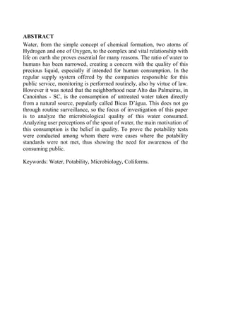 ABSTRACT
Water, from the simple concept of chemical formation, two atoms of
Hydrogen and one of Oxygen, to the complex and vital relationship with
life on earth she proves essential for many reasons. The ratio of water to
humans has been narrowed, creating a concern with the quality of this
precious liquid, especially if intended for human consumption. In the
regular supply system offered by the companies responsible for this
public service, monitoring is performed routinely, also by virtue of law.
However it was noted that the neighborhood near Alto das Palmeiras, in
Canoinhas - SC, is the consumption of untreated water taken directly
from a natural source, popularly called Bicas D’água. This does not go
through routine surveillance, so the focus of investigation of this paper
is to analyze the microbiological quality of this water consumed.
Analyzing user perceptions of the spout of water, the main motivation of
this consumption is the belief in quality. To prove the potability tests
were conducted among whom there were cases where the potability
standards were not met, thus showing the need for awareness of the
consuming public.
Keywords: Water, Potability, Microbiology, Coliforms.
 