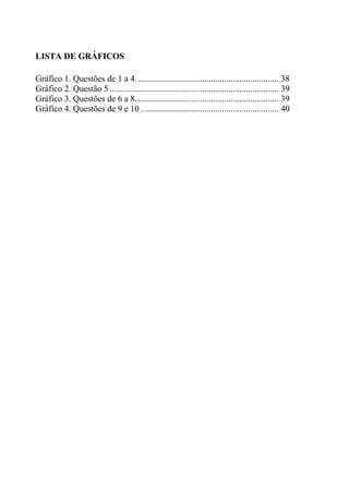 LISTA DE GRÁFICOS
Gráfico 1. Questões de 1 a 4. ................................................................ 38
Gráfico 2. Questão 5 ............................................................................. 39
Gráfico 3. Questões de 6 a 8. ................................................................ 39
Gráfico 4. Questões de 9 e 10 ............................................................... 40
 