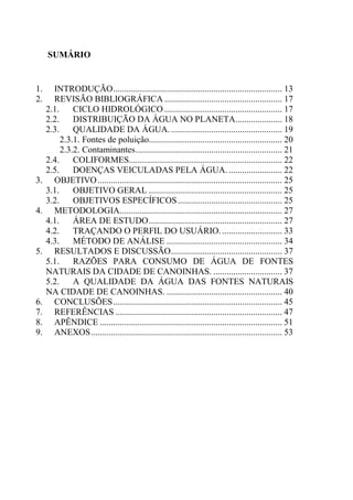 10
SUMÁRIO
1. INTRODUÇÃO............................................................................ 13
2. REVISÃO BIBLIOGRÁFICA ..................................................... 17
2.1. CICLO HIDROLÓGICO ..................................................... 17
2.2. DISTRIBUIÇÃO DA ÁGUA NO PLANETA..................... 18
2.3. QUALIDADE DA ÁGUA................................................... 19
2.3.1. Fontes de poluição............................................................ 20
2.3.2. Contaminantes.................................................................. 21
2.4. COLIFORMES..................................................................... 22
2.5. DOENÇAS VEICULADAS PELA ÁGUA. ........................ 22
3. OBJETIVO................................................................................... 25
3.1. OBJETIVO GERAL ............................................................ 25
3.2. OBJETIVOS ESPECÍFICOS............................................... 25
4. METODOLOGIA......................................................................... 27
4.1. ÁREA DE ESTUDO............................................................ 27
4.2. TRAÇANDO O PERFIL DO USUÁRIO............................ 33
4.3. MÉTODO DE ANÁLISE .................................................... 34
5. RESULTADOS E DISCUSSÃO.................................................. 37
5.1. RAZÕES PARA CONSUMO DE ÁGUA DE FONTES
NATURAIS DA CIDADE DE CANOINHAS. ............................... 37
5.2. A QUALIDADE DA ÁGUA DAS FONTES NATURAIS
NA CIDADE DE CANOINHAS. .................................................... 40
6. CONCLUSÕES............................................................................ 45
7. REFERÊNCIAS ........................................................................... 47
8. APÊNDICE .................................................................................. 51
9. ANEXOS...................................................................................... 53
 